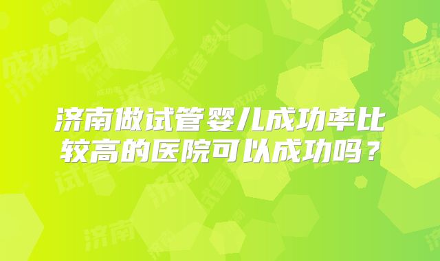 济南做试管婴儿成功率比较高的医院可以成功吗?