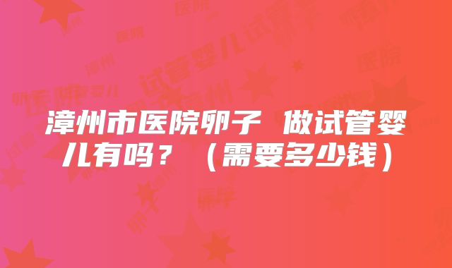 漳州市医院卵子 做试管婴儿有吗？（需要多少钱）