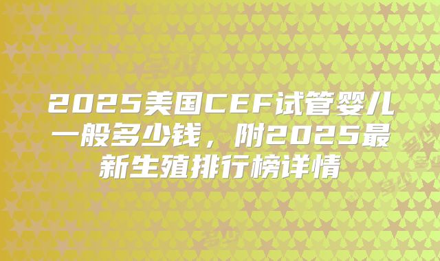 2025美国CEF试管婴儿一般多少钱,附2025最新生殖排行榜详情