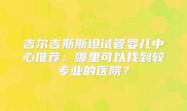 吉尔吉斯斯坦试管婴儿中心推荐：哪里可以找到较专业的医院？