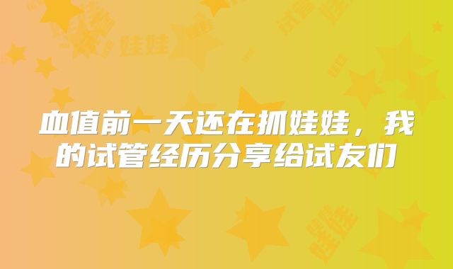 血值前一天还在抓娃娃，我的试管经历分享给试友们