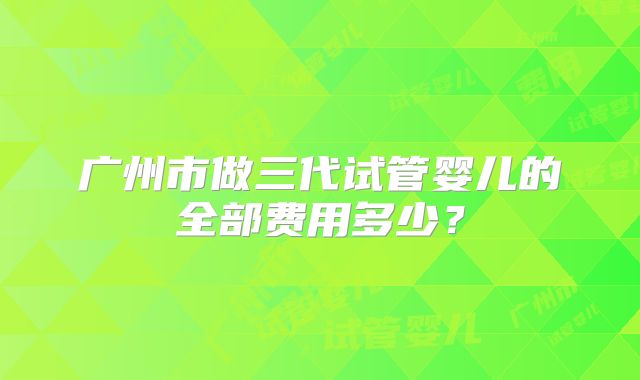广州市做三代试管婴儿的全部费用多少?