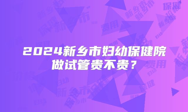 2024新乡市妇幼保健院做试管贵不贵？