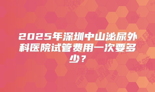 2025年深圳中山泌尿外科医院试管费用一次要多少？