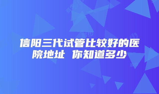 信阳三代试管比较好的医院地址 你知道多少