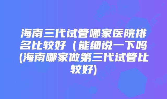 海南三代试管哪家医院排名比较好(能细说一下吗(海南哪家做第三代试管比较好)