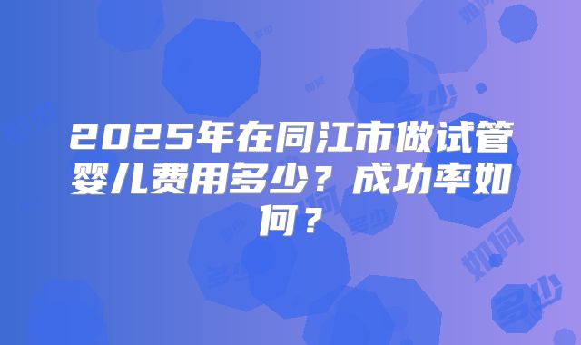 2025年在同江市做试管婴儿费用多少?成功率如何?