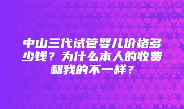 中山三代试管婴儿价格多少钱?为什么本人的收费和我的不一样?