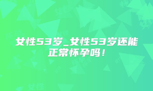 女性53岁_女性53岁还能正常怀孕吗!
