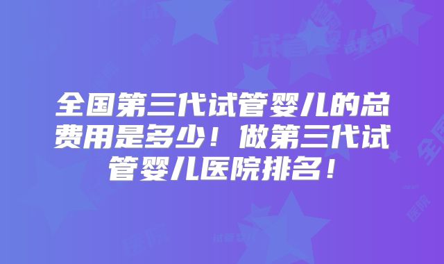 全国第三代试管婴儿的总费用是多少!做第三代试管婴儿医院排名!
