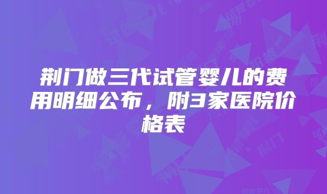 荆门做三代试管婴儿的费用明细公布，附3家医院价格表