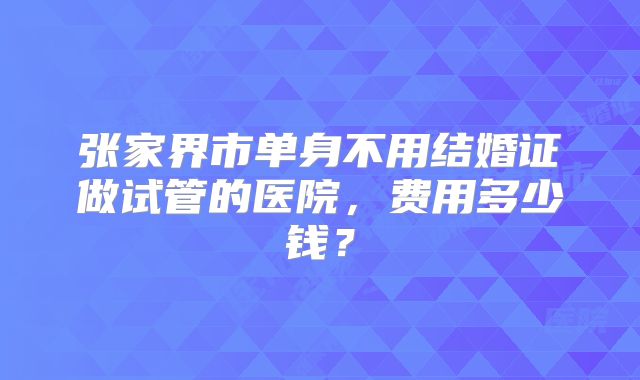张家界市单身不用结婚证做试管的医院,费用多少钱?