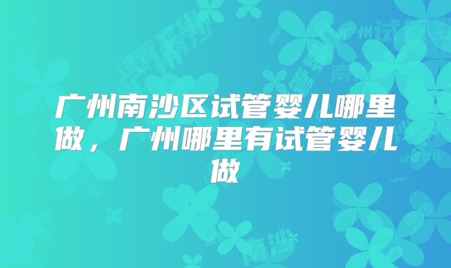 广州南沙区试管婴儿哪里做，广州哪里有试管婴儿做