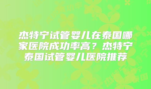 杰特宁试管婴儿在泰国哪家医院成功率高？杰特宁泰国试管婴儿医院推荐