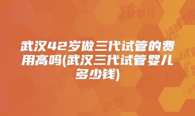 武汉42岁做三代试管的费用高吗(武汉三代试管婴儿多少钱)