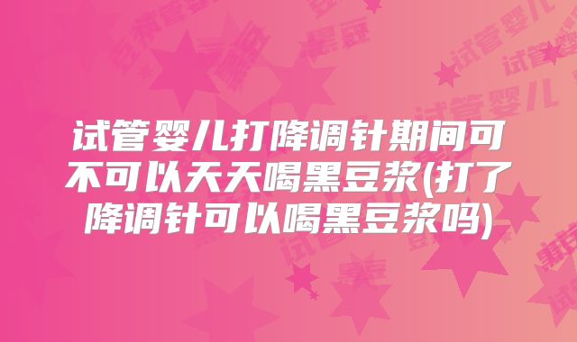 试管婴儿打降调针期间可不可以天天喝黑豆浆(打了降调针可以喝黑豆浆吗)