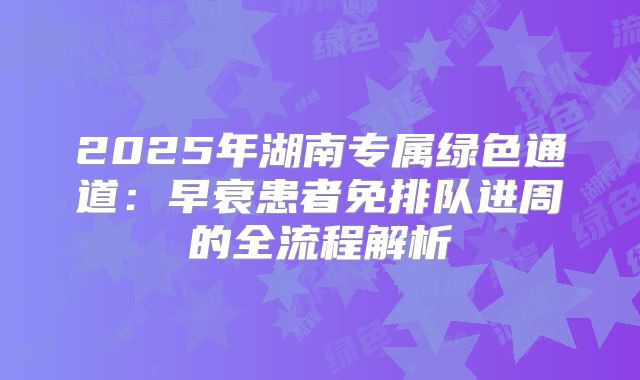 2025年湖南专属绿色通道:早衰患者免排队进周的全流程解析