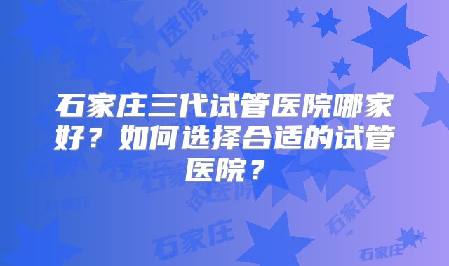 石家庄三代试管医院哪家好？如何选择合适的试管医院？