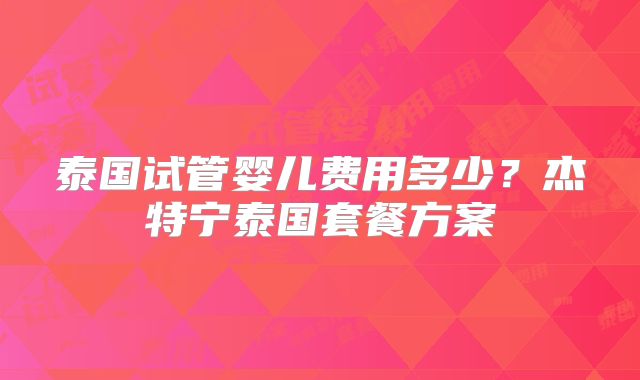 泰国试管婴儿费用多少？杰特宁泰国套餐方案