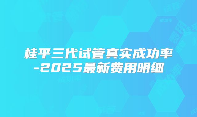 桂平三代试管真实成功率-2025最新费用明细