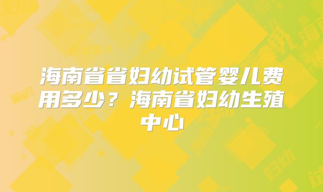 海南省省妇幼试管婴儿费用多少？海南省妇幼生殖中心
