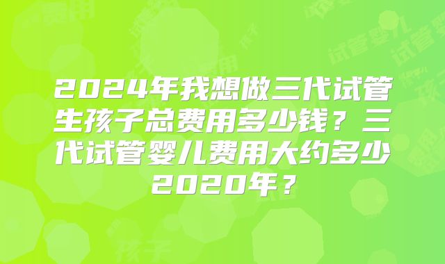 2024年我想做三代试管生孩子总费用多少钱？三代试管婴儿费用大约多少2020年？