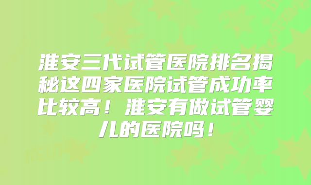 淮安三代试管医院排名揭秘这四家医院试管成功率比较高!淮安有做试管婴儿的医院吗!