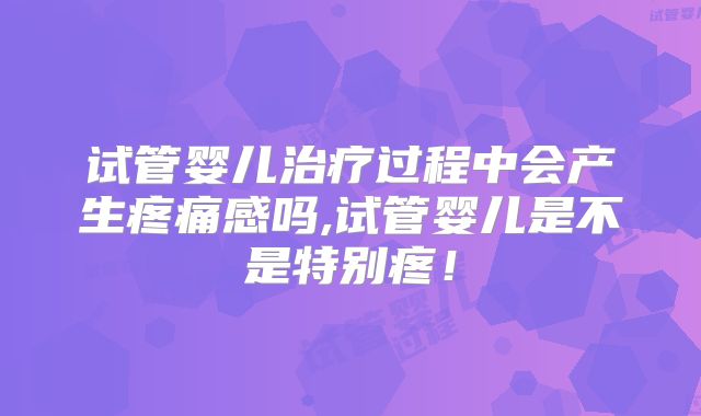 试管婴儿治疗过程中会产生疼痛感吗,试管婴儿是不是特别疼!