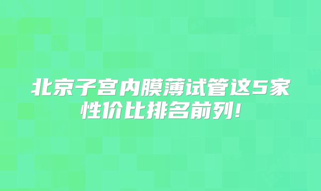 北京子宫内膜薄试管这5家性价比排名前列!