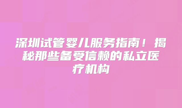 深圳试管婴儿服务指南！揭秘那些备受信赖的私立医疗机构