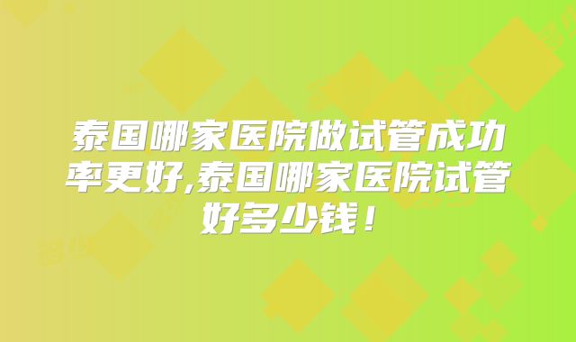 泰国哪家医院做试管成功率更好,泰国哪家医院试管好多少钱！