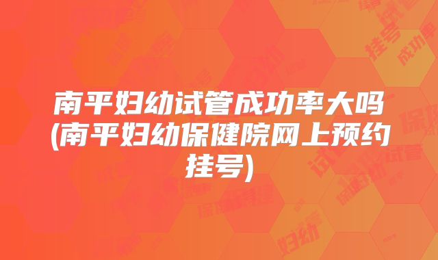 南平妇幼试管成功率大吗(南平妇幼保健院网上预约挂号)
