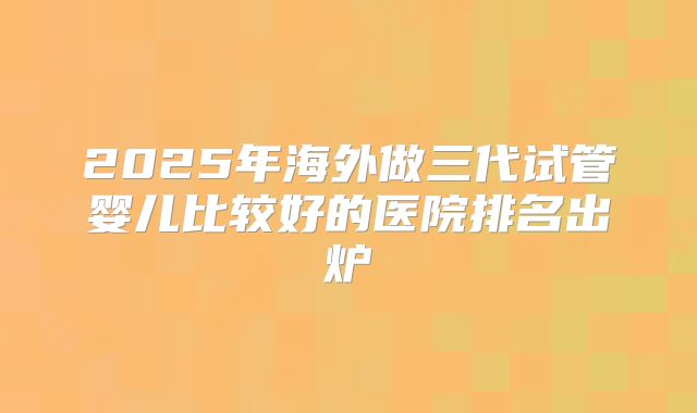 2025年海外做三代试管婴儿比较好的医院排名出炉