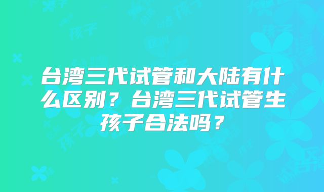 台湾三代试管和大陆有什么区别?台湾三代试管生孩子合法吗?