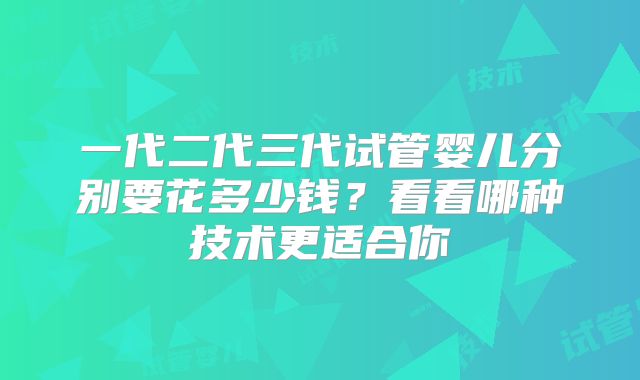 一代二代三代试管婴儿分别要花多少钱？看看哪种技术更适合你