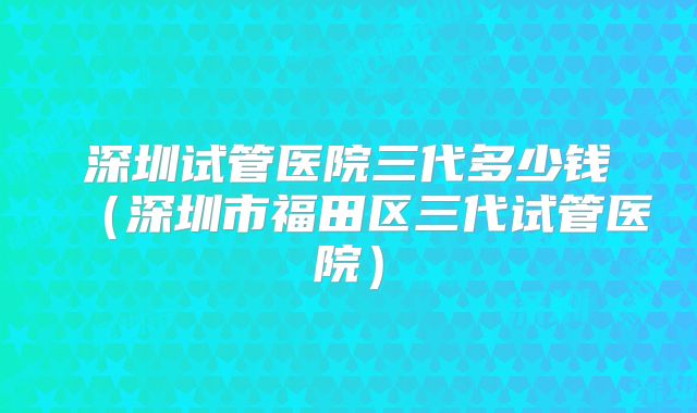 深圳试管医院三代多少钱（深圳市福田区三代试管医院）