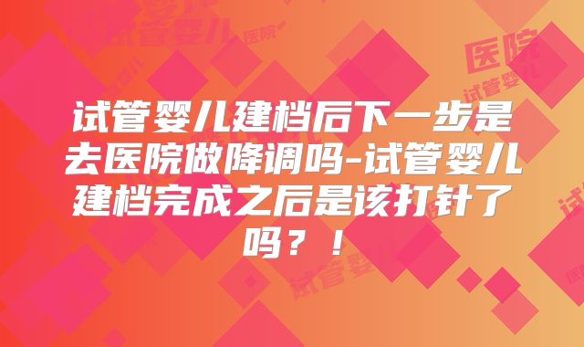 试管婴儿建档后下一步是去医院做降调吗-试管婴儿建档完成之后是该打针了吗？！