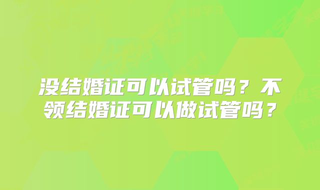 没结婚证可以试管吗?不领结婚证可以做试管吗?