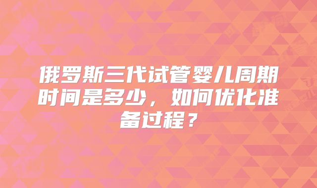 俄罗斯三代试管婴儿周期时间是多少，如何优化准备过程？