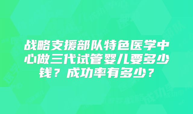 战略支援部队特色医学中心做三代试管婴儿要多少钱？成功率有多少？