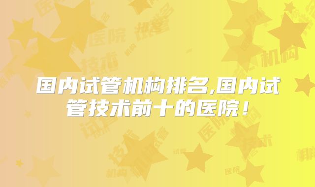 国内试管机构排名,国内试管技术前十的医院！