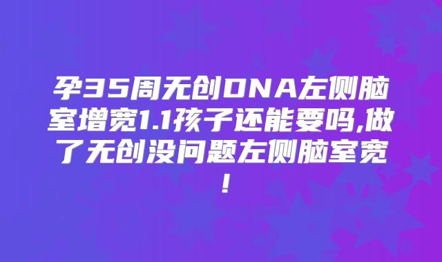 孕35周无创DNA左侧脑室增宽1.1孩子还能要吗,做了无创没问题左侧脑室宽!