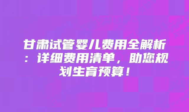 甘肃试管婴儿费用全解析:详细费用清单,助您规划生育预算!