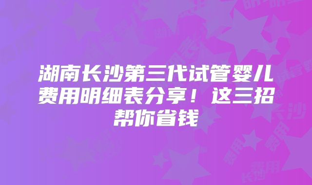湖南长沙第三代试管婴儿费用明细表分享！这三招帮你省钱