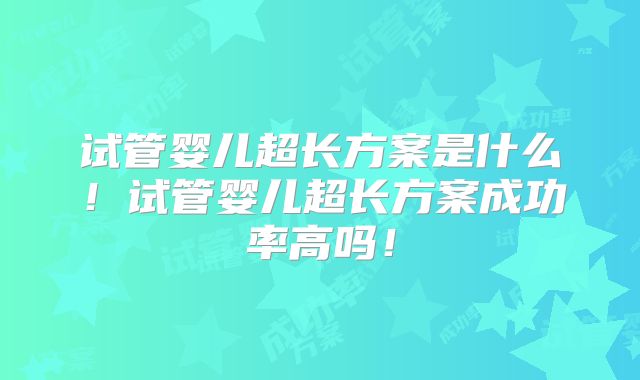 试管婴儿超长方案是什么！试管婴儿超长方案成功率高吗！