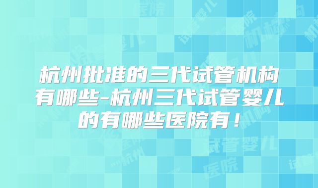 杭州批准的三代试管机构有哪些-杭州三代试管婴儿的有哪些医院有!