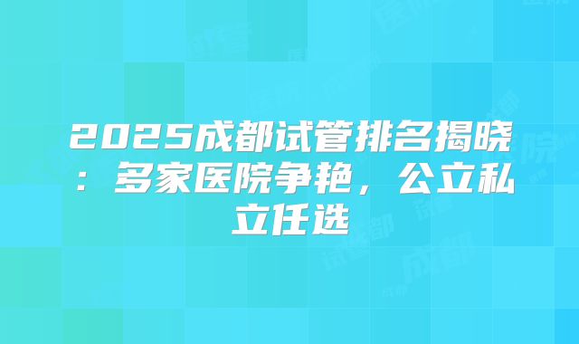 2025成都试管排名揭晓：多家医院争艳，公立私立任选