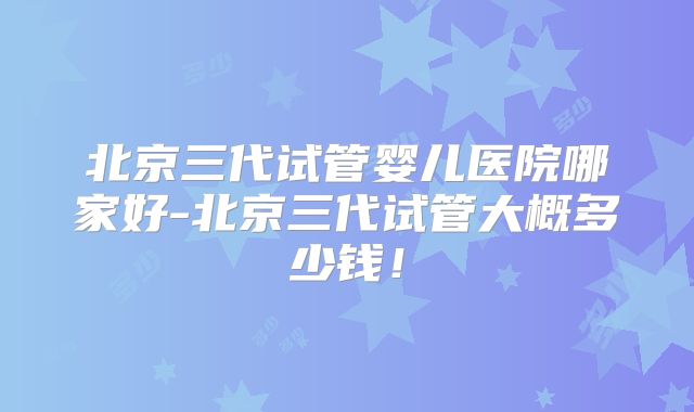 北京三代试管婴儿医院哪家好-北京三代试管大概多少钱！