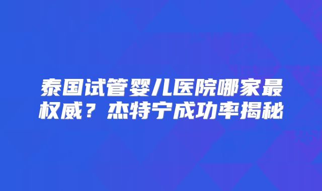 泰国试管婴儿医院哪家最权威?杰特宁成功率揭秘