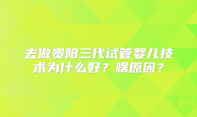 去做贵阳三代试管婴儿技术为什么好?啥原因?